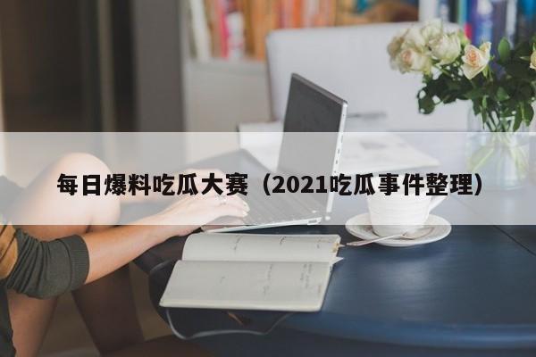 每日爆料吃瓜大赛(2021吃瓜事件整理)