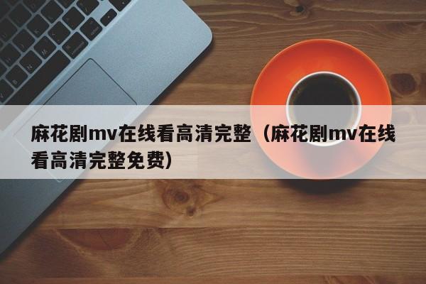 麻花剧mv在线看高清完整(麻花剧mv在线看高清完整免费)