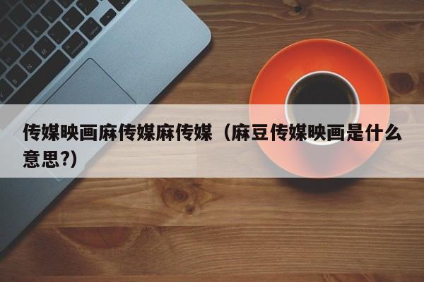 传媒映画麻传媒麻传媒(麻豆传媒映画是什么意思?)