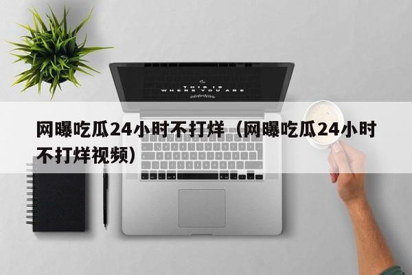 网曝吃瓜24小时不打烊(网曝吃瓜24小时不打烊视频)